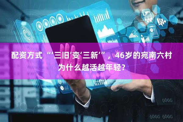 配资方式 “‘三旧’变‘三新’”，46岁的宛南六村为什么越活越年轻？
