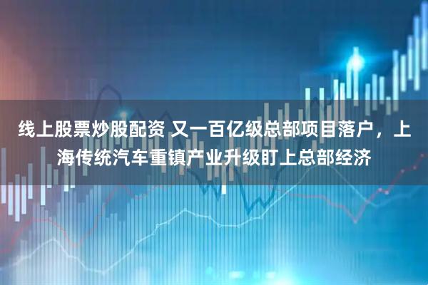 线上股票炒股配资 又一百亿级总部项目落户，上海传统汽车重镇产业升级盯上总部经济