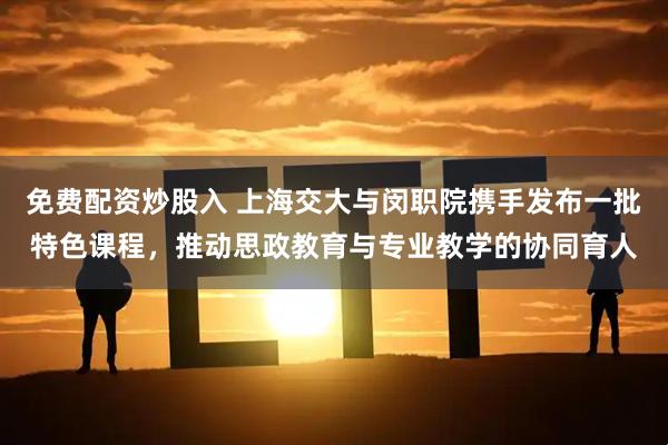 免费配资炒股入 上海交大与闵职院携手发布一批特色课程，推动思政教育与专业教学的协同育人