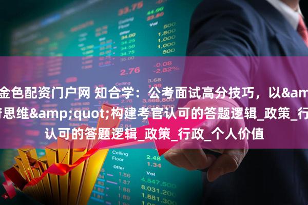 金色配资门户网 知合学：公考面试高分技巧，以&quot;政府思维&quot;构建考官认可的答题逻辑_政策_行政_个人价值