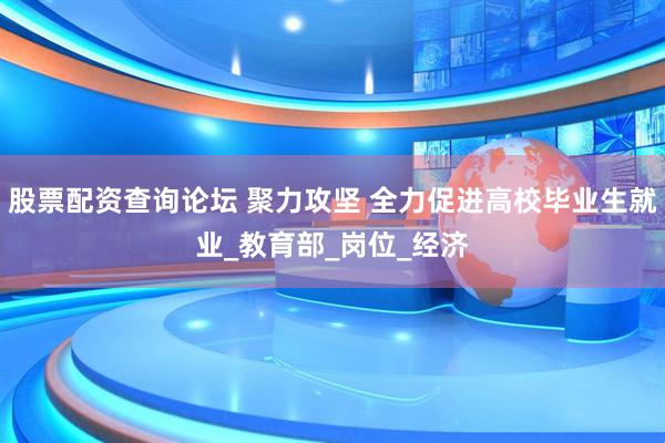 股票配资查询论坛 聚力攻坚 全力促进高校毕业生就业_教育部_岗位_经济