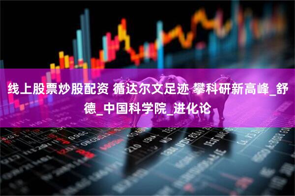 线上股票炒股配资 循达尔文足迹 攀科研新高峰_舒德_中国科学院_进化论