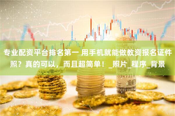 专业配资平台排名第一 用手机就能做教资报名证件照？真的可以，而且超简单！_照片_程序_背景