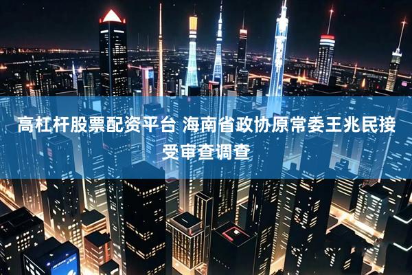 高杠杆股票配资平台 海南省政协原常委王兆民接受审查调查