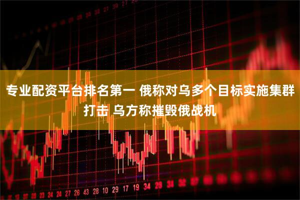 专业配资平台排名第一 俄称对乌多个目标实施集群打击 乌方称摧毁俄战机