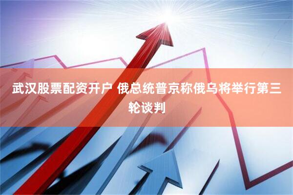 武汉股票配资开户 俄总统普京称俄乌将举行第三轮谈判