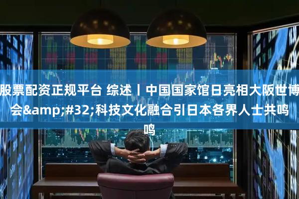 股票配资正规平台 综述丨中国国家馆日亮相大阪世博会&#32;科技文化融合引日本各界人士共鸣