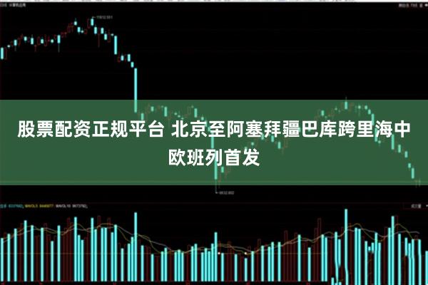 股票配资正规平台 北京至阿塞拜疆巴库跨里海中欧班列首发