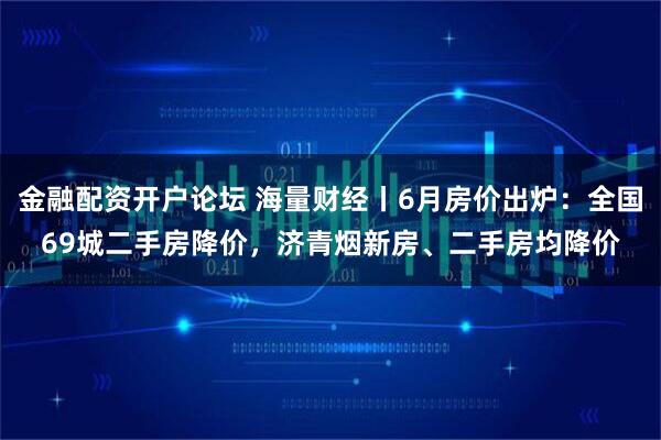 金融配资开户论坛 海量财经丨6月房价出炉：全国69城二手房降价，济青烟新房、二手房均降价