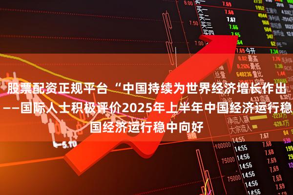 股票配资正规平台 “中国持续为世界经济增长作出贡献” ——国际人士积极评价2025年上半年中国经济运行稳中向好