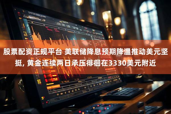 股票配资正规平台 美联储降息预期降温推动美元坚挺, 黄金连续两日承压徘徊在3330美元附近