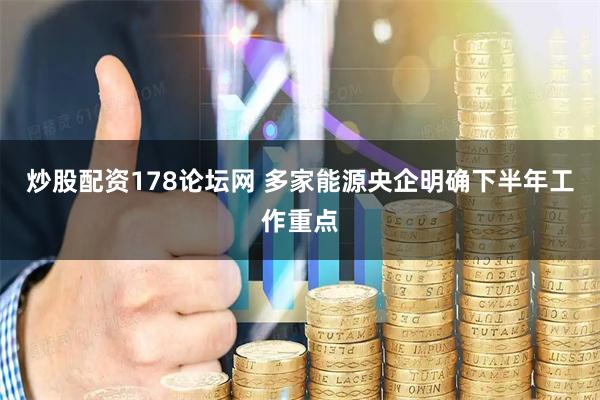炒股配资178论坛网 多家能源央企明确下半年工作重点