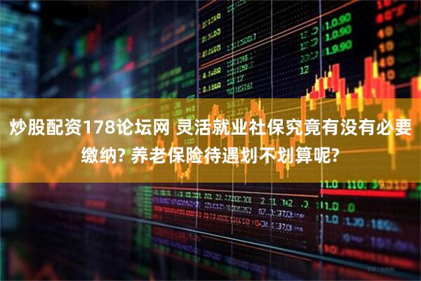 炒股配资178论坛网 灵活就业社保究竟有没有必要缴纳? 养老保险待遇划不划算呢?