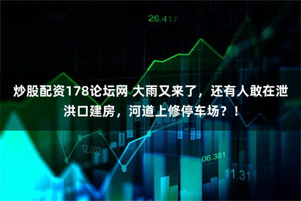 炒股配资178论坛网 大雨又来了，还有人敢在泄洪口建房，河道上修停车场？！