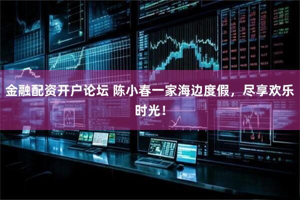 金融配资开户论坛 陈小春一家海边度假，尽享欢乐时光！