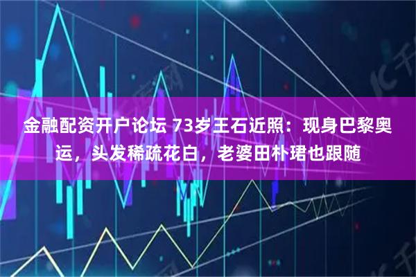 金融配资开户论坛 73岁王石近照：现身巴黎奥运，头发稀疏花白，老婆田朴珺也跟随