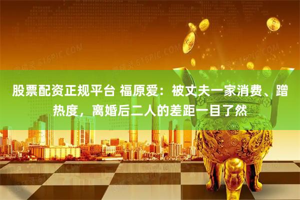 股票配资正规平台 福原爱：被丈夫一家消费、蹭热度，离婚后二人的差距一目了然