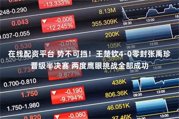 在线配资平台 势不可挡！王楚钦4-0零封张禹珍晋级半决赛 两度鹰眼挑战全部成功